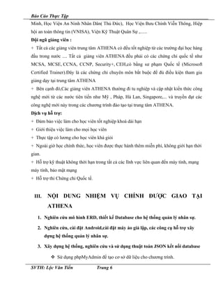 Báo Cáo Thực Tập
Minh, Học Viện An Ninh Nhân Dân( Thủ Đức), Học Viện Bưu Chính Viễn Thông, Hiệp
hội an toàn thông tin (VNISA), Viện Kỹ Thuật Quân Sự ,......
Đội ngũ giảng viên :
+ Tất cả các giảng viên trung tâm ATHENA có đều tốt nghiệp từ các trường đại học hàng
đầu trong nước .... Tất cả giảng viên ATHENA đều phải có các chứng chỉ quốc tế như
MCSA, MCSE, CCNA, CCNP, Security+, CEH,có bằng sư phạm Quốc tế (Microsoft
Certified Trainer).Đây là các chứng chỉ chuyên môn bắt buộc để đủ điều kiện tham gia
giảng dạy tại trung tâm ATHENA
+ Bên cạnh đó,Các giảng viên ATHENA thường đi tu nghiệp và cập nhật kiến thức công
nghệ mới từ các nước tiên tiến như Mỹ , Pháp, Hà Lan, Singapore,... và truyền đạt các
công nghệ mới này trong các chương trình đào tạo tại trung tâm ATHENA.
Dịch vụ hỗ trợ:
+ Đảm bảo việc làm cho học viên tốt nghiệp khoá dài hạn
+ Giới thiệu việc làm cho mọi học viên
+ Thực tập có lương cho học viên khá giỏi
+ Ngoài giờ học chính thức, học viên được thực hành thêm miễn phí, không giới hạn thời
gian.
+ Hỗ trợ kỹ thuật không thời hạn trong tất cả các lĩnh vực liên quan đến máy tính, mạng
máy tính, bảo mật mạng
+ Hỗ trợ thi Chứng chỉ Quốc tế.
III. NỘI DUNG NHIỆM VỤ CHÍNH ĐƯỢC GIAO TẠI
ATHENA
1. Nghiên cứu mô hình ERD, thiết kế Database cho hệ thống quản lý nhân sự.
2. Nghiên cứu, cài đặt Android,cài đặt máy ảo giả lập, các công cụ hỗ trợ xây
dựng hệ thống quản lý nhân sự.
3. Xây dựng hệ thống, nghiên cứu và sử dụng thuật toán JSON kết nối database
 Sử dụng phpMyAdmin để tạo cơ sở dữ liệu cho chương trình.
SVTH: Lộc Văn Tiến Trang 6
 