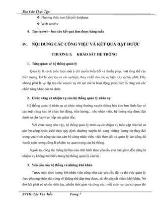 Báo Cáo Thực Tập
 Phương thức json kết nối database
 Web sercive
4. Tạo report – báo cáo kết quả làm được hàng tuần
IV. NỘI DUNG CÁC CÔNG VIỆC VÀ KẾT QUẢ ĐẠT ĐƯỢC
CHƯƠNG I: KHẢO SÁT HỆ THỐNG
1. Tổng quan về hệ thống quản lý
Quản lý là cách biểu hiện một ý chí muốn biến đổi và thuần phục một tổng thể các
hiện tượng. Đó là việc tạo ra các sự kiện, thay vì để cho các sự kiện xảy ra bộc phát. Đây
không phải là sự lắp ráp các nhiệm vụ rời rạc mà là hoạt động phân biệt rõ ràng với các
chức năng khác của tổ chức.
2. Chức năng và nhiệm vụ của hệ thống quản lý nhân sự
Hệ thống quản lý nhân sự có chức năng thường xuyên thông báo cho ban lãnh đạo về
các mặt công tác: tổ chức lao động, tiền lương... cho nhân viên, hệ thống này được đặt
dưới sự chỉ đạo trực tiếp của giám đốc.
Với chức năng như vậy, hệ thống quản lý nhân sự có nhiệm vụ luôn cập nhật hồ sơ
cán bộ công nhân viên theo quy định, thường xuyên bổ xung những thông tin thay đổi
trong quá trình công tác của cán bộ công nhân viên, việc theo dõi và quản lý lao động để
thanh toán lương cũng là nhiệm vụ quan trọng của hệ thống.
Ngoài ra, công tác thống kê báo cáo tình hình theo yêu cầu của ban giám đốc cũng là
nhiệm vụ không thể thiếu trong hệ thống quản lý cán bộ .
3. Yêu cầu của hệ thống và những khó khăn
Trước một khối lượng lớn nhân viên cũng như các yêu cầu đặt ra thì việc quản lý
theo phương pháp thủ công sẽ không thể đáp ứng được, do đó gặp rất nhiều khó khăn. Nó
đòi hỏi phải có nhiều nhân lực, nhiều thời gian và công sức, mỗi nhân sự của cơ quan thì
SVTH: Lộc Văn Tiến Trang 7
 