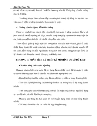Báo Cáo Thực Tập
có một hồ sơ cho nên việc lưu trữ, tìm kiếm, bổ sung, sửa đổi để đáp ứng yêu cầu không
phải là dễ dàng.
Từ những nhược điểm trên ta thấy cần thiết phải có một hệ thống tin học hoá cho
việc quản lý nhân sự cũng như các hệ thống quản lý khác.
4. Những yêu cầu đặt ra đối với hệ thống
Cùng với sự phát triển của xã hội, công tác tổ chức quản lý cũng cần được đầu tư và
phát triển để có thể đáp ứng tốt đuợc yêu cầu cũng như giúp cấp lãnh đạo thực hiện tốt
các chủ trương chính sách đối với cán bộ công nhân viên chức.
Trước hết để quản lý được một khối lượng nhân viên của một cơ quan, phải tổ chức
tốt hệ thống lưu trữ hồ sơ để có thể đáp ứng được những yêu cầu: tiết kiệm tài nguyên, dễ
tìm kiếm, dễ bổ xung sửa đổi. Ngoài ra hệ thống mới phải có khả năng phát hiện lỗi và xử
lý kiểm tra tính đúng đắn của dữ liệu ngay từ khi cập nhật.
CHƯƠNG II: PHÂN TÍCH VÀ THIẾT KẾ MÔ HÌNH CƠ SỞ DỮ LIỆU
1. Các chức năng cơ bản của hệ thống
Qua quá trình nghiên cứu, nhóm đã xây dựng được một hệ cơ sở dữ liệu quản lý nhân
sự cơ bản đáp ứng được một số yêu cầu của các doanh nghiệp như sau:
- Quản lý thông tin nhân sự bao gồm đầy đủ, chi tiết về nhân sự trong doanh nghiệp
- Theo dõi, cập nhật thường xuyên thông tin nhân sự, phòng ban, tổ đội trong doanh
nghiệp
- Tính lương cho nhân viên theo công thức có sẵn hoặc công thức do người sử dụng
tự cập nhật vào, các chế độ đãi ngộ tương ứng.
- Quản lý các thông tin liên quan tới việc tuyển dụng nhân sự mới trong doanh
nghiệp
- Trả hồ sơ cho nhân viên khi chấm dứt hợp đồng lao động.
SVTH: Lộc Văn Tiến Trang 8
 