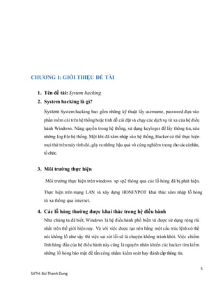 5
SVTH: Bùi Thanh Dung
CHƯƠNG I: GIỚI THIỆU ĐỀ TÀI
1. Tên đề tài: System hacking
2. System hacking là gì?
System System hacking bao gồm những kỹ thuật lấy username, password đựa vào
phần mềm cài trênhệ thốnghoặc tính dễ cài đặt và chạy các dịchvụ từ xa của hệ điều
hành Windows. Nâng quyền trong hệ thống, sử dụng keyloger để lấy thông tin, xóa
những logfile hệ thống. Một khi đã xâm nhập vào hệ thống, Hacker có thể thực hiện
mọi thứ trênmáy tính đó, gây ranhững hậu quả vô cùng nghiêm trọngchocáccánhân,
tổchức.
3. Môi trường thực hiện
Môi trường thực hiện trên windows xp sp2 thông qua các lỗ hỏng đã bị phát hiện.
Thực hiện trên mạng LAN và xây dựng HONEYPOT khai thác xâm nhập lỗ hỏng
từ xa thông qua internet.
4. Các lỗ hỏng thường được khai thác trong hệ điều hành
Như chúng ta đã biết, Windows là hệ điềuhành phổ biến và được sử dụng rộng rãi
nhất trên thế giới hiện nay. Và với việc được tạo nên bằng một cấu trúc lệnh có thể
nói khổng lồ như vậy thì việc sai sót lỗi sẽ là chuyện không tránh khỏi. Việc chiếm
lĩnh hàng đầu của hệ điều hành này cũng là nguyên nhân khiến các hacker tìm kiếm
những lổ hỏng bảo mật để tấn công nhằm kiểm soát hay đánh cắp thông tin.
 