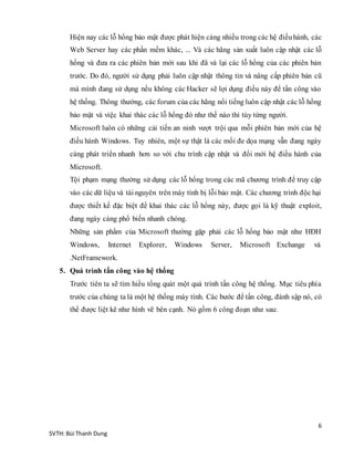 6
SVTH: Bùi Thanh Dung
Hiện nay các lỗ hổng bảo mật được phát hiện càng nhiều trong các hệ điềuhành, các
Web Server hay các phần mềm khác, ... Và các hãng sản xuất luôn cập nhật các lỗ
hổng và đưa ra các phiên bản mới sau khi đã vá lại các lỗ hổng của các phiên bản
trước. Do đó, người sử dụng phải luôn cập nhật thông tin và nâng cấp phiên bản cũ
mà mình đang sử dụng nếu không các Hacker sẽ lợi dụng điều này để tấn công vào
hệ thống. Thông thường, các forum của các hãng nổi tiếng luôn cập nhật các lỗ hổng
bảo mật và việc khai thác các lỗ hổng đó như thế nào thì tùy từng người.
Microsoft luôn có những cải tiến an ninh vượt trội qua mỗi phiên bản mới của hệ
điều hành Windows. Tuy nhiên, một sự thật là các mối đe dọa mạng vẫn đang ngày
càng phát triển nhanh hơn so với chu trình cập nhật và đổi mới hệ điều hành của
Microsoft.
Tội phạm mạng thường sử dụng các lỗ hổng trong các mã chương trình để truy cập
vào các dữ liệu và tài nguyên trên máy tính bị lỗi bảo mật. Các chương trình độc hại
được thiết kế đặc biệt để khai thác các lỗ hổng này, được gọi là kỹ thuật exploit,
đang ngày càng phổ biến nhanh chóng.
Những sản phẩm của Microsoft thường gặp phải các lỗ hổng bảo mật như HĐH
Windows, Internet Explorer, Windows Server, Microsoft Exchange và
.NetFramework.
5. Quá trình tấn công vào hệ thống
Trước tiên ta sẽ tìm hiểu tổng quát một quá trình tấn công hệ thống. Mục tiêu phía
trước của chúng ta là một hệ thống máy tính. Các bước để tấn công, đánh sập nó, có
thể được liệt kê như hình vẽ bên cạnh. Nó gồm 6 công đoạn như sau:
 