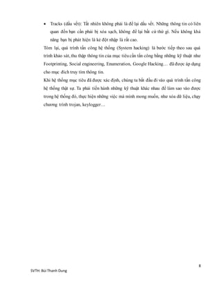 8
SVTH: Bùi Thanh Dung
 Tracks (dấu vết): Tất nhiên không phải là để lại dấu vết. Những thông tin có liên
quan đến bạn cần phải bị xóa sạch, không để lại bất cứ thứ gì. Nếu không khả
năng bạn bị phát hiện là kẻ đột nhập là rất cao.
Tóm lại, quá trình tấn công hệ thống (System hacking) là bước tiếp theo sau quá
trình khảo sát, thu thập thông tin của mục tiêucần tấn công bằng những kỹ thuật như
Footprinting, Social engineering, Enumeration, Google Hacking… đã được áp dụng
cho mục đích truy tìm thông tin.
Khi hệ thống mục tiêu đã được xác định, chúng ta bắt đầu đi vào quá trình tấn công
hệ thống thật sự. Ta phải tiến hành những kỹ thuật khác nhau để làm sao vào được
trong hệ thống đó, thực hiện những việc mà mình mong muốn, như xóa dữ liệu, chạy
chương trình trojan, keylogger…
 