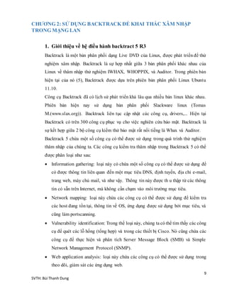 9
SVTH: Bùi Thanh Dung
CHƯƠNG 2: SỬ DỤNG BACKTRACK ĐỂ KHAI THÁC XÂM NHẬP
TRONG MẠNG LAN
1. Giới thiệu về hệ điều hành backtract 5 R3
Backtrack là một bản phân phối dạng Live DVD của Linux, được phát triển để thử
nghiệm xâm nhập. Backtrack là sự hợp nhất giữa 3 bản phân phối khác nhau của
Linux về thâm nhập thử nghiệm IWHAX, WHOPPIX, và Auditor. Trong phiên bản
hiện tại của nó (5), Backtrack được dựa trên phiên bản phân phối Linux Ubuntu
11.10.
Công cụ Backtrack đã có lịch sử phát triển khá lâu qua nhiều bản linux khác nhau.
Phiên bản hiện nay sử dụng bản phân phối Slackware linux (Tomas
M.(www.slax.org)). Backtrack liên tục cập nhật các công cụ, drivers,... Hiện tại
Backtrack có trên 300 công cụ phục vụ cho việc nghiên cứu bảo mật. Backtrack là
sự kết hợp giữa 2 bộ công cụ kiểm thử bảo mật rất nổi tiếng là Whax và Auditor.
Backtrack 5 chứa một số công cụ có thể được sử dụng trong quá trình thử nghiệm
thâm nhập của chúng ta. Các công cụ kiểm tra thâm nhập trong Backtrack 5 có thể
được phân loại như sau:
 Information gathering: loại này có chứa một số công cụ có thể được sử dụng để
có được thông tin liên quan đến một mục tiêu DNS, định tuyến, địa chỉ e-mail,
trang web, máy chủ mail, và như vậy. Thông tin này được th u thập từ các thông
tin có sẵn trên Internet, mà không cần chạm vào môi trường mục tiêu.
 Network mapping: loại này chứa các công cụ có thể được sử dụng để kiểm tra
các host đang tồn tại, thông tin về OS, ứng dụng được sử dụng bởi mục tiêu, và
cũng làm portscanning.
 Vulnerability identification: Trong thể loại này, chúng ta có thể tìm thấy các công
cụ để quét các lỗ hổng (tổng hợp) và trong các thiết bị Cisco. Nó cũng chứa các
công cụ để thực hiện và phân tích Server Message Block (SMB) và Simple
Network Management Protocol (SNMP).
 Web application analysis: loại này chứa các công cụ có thể được sử dụng trong
theo dõi, giám sát các ứng dụng web.
 