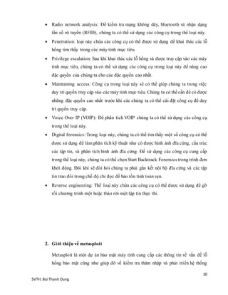 10
SVTH: Bùi Thanh Dung
 Radio network analysis: Để kiểm tra mạng không dây, bluetooth và nhận dạng
tần số vô tuyến (RFID), chúng ta có thể sử dụng các công cụ trong thể loại này.
 Penetration: loại này chứa các công cụ có thể được sử dụng để khai thác các lỗ
hổng tìm thấy trong các máy tính mục tiêu.
 Privilege escalation: Sau khi khai thác các lỗ hổng và được truy cập vào các máy
tính mục tiêu, chúng ta có thể sử dụng các công cụ trong loại này để nâng cao
đặc quyền của chúng ta cho các đặc quyền cao nhất.
 Maintaining access: Công cụ trong loại này sẽ có thể giúp chúng ta trong việc
duy trì quyền truy cập vào các máy tính mục tiêu. Chúng ta có thể cần để có được
những đặc quyền cao nhất trước khi các chúng ta có thể cài đặt công cụ để duy
trì quyền truy cập.
 Voice Over IP (VOIP): Để phân tích VOIP chúng ta có thể sử dụng các công cụ
trong thể loại này.
 Digital forensics: Trong loại này, chúng ta có thể tìm thấy một số công cụ có thể
được sử dụng để làm phân tích kỹ thuật như có được hình ảnh đĩa cứng, cấu trúc
các tập tin, và phân tích hình ảnh đĩa cứng. Để sử dụng các công cụ cung cấp
trong thể loại này, chúng ta có thể chọn Start Backtrack Forensics trong trình đơn
khởi động. Đôi khi sẽ đòi hỏi chúng ta phải gắn kết nội bộ đĩa cứng và các tập
tin trao đổi trong chế độ chỉ đọc để bảo tồn tính toàn vẹn.
 Reverse engineering: Thể loại này chứa các công cụ có thể được sử dụng để gỡ
rối chương trình một hoặc tháo rời một tập tin thực thi.
2. Giới thiệu về metasploit
Metasploit là một dự án bảo mật máy tính cung cấp các thông tin về vấn đề lỗ
hổng bảo mật cũng như giúp đỡ về kiểm tra thăm nhập và phát triển hệ thống
 