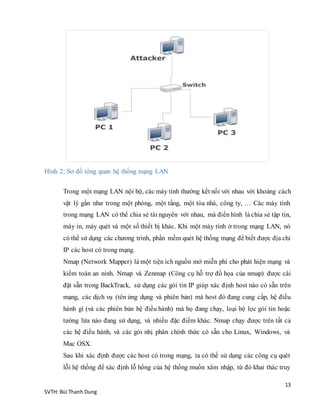 13
SVTH: Bùi Thanh Dung
Hình 2: Sơ đồ tổng quan hệ thống mạng LAN
Trong một mạng LAN nội bộ, các máy tính thường kết nối với nhau với khoảng cách
vật lý gần như trong một phòng, một tầng, một tòa nhà, công ty, … Các máy tính
trong mạng LAN có thể chia sẻ tài nguyên với nhau, mà điển hình là chia sẻ tập tin,
máy in, máy quét và một số thiết bị khác. Khi một máy tính ở trong mạng LAN, nó
có thể sử dụng các chương trình, phần mềm quét hệ thống mạng để biết được địa chỉ
IP các host có trong mạng.
Nmap (Network Mapper) là một tiện ích nguồn mở miễn phí cho phát hiện mạng và
kiểm toán an ninh. Nmap và Zenmap (Công cụ hỗ trợ đồ họa của nmap) được cài
đặt sẵn trong BackTrack, sử dụng các gói tin IP giúp xác định host nào có sẵn trên
mạng, các dịch vụ (tên ứng dụng và phiên bản) mà host đó đang cung cấp, hệ điều
hành gì (và các phiên bản hệ điều hành) mà họ đang chạy, loại bộ lọc gói tin hoặc
tường lửa nào đang sử dụng, và nhiều đặc điểm khác. Nmap chạy được trên tất cả
các hệ điều hành, và các gói nhị phân chính thức có sẵn cho Linux, Windows, và
Mac OSX.
Sau khi xác định được các host có trong mạng, ta có thể sử dụng các công cụ quét
lỗi hệ thống để xác định lỗ hổng của hệ thống muốn xâm nhập, từ đó khai thác truy
 