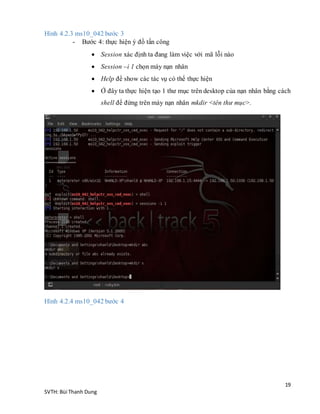 19
SVTH: Bùi Thanh Dung
Hình 4.2.3 ms10_042 bước 3
- Bước 4: thực hiện ý đồ tấn công
 Session xác định ta đang làm việc với mã lỗi nào
 Session –i 1 chọn máy nạn nhân
 Help để show các tác vụ có thể thực hiện
 Ở đây ta thực hiện tạo 1 thư mục trên desktop của nạn nhân bằng cách
shell để đứng trên máy nạn nhân mkdir <tên thư mục>.
Hình 4.2.4 ms10_042 bước 4
 