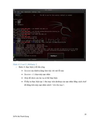 22
SVTH: Bùi Thanh Dung
Hình 4.3.3 ms12_004 bước 3
- Bước 4: thực hiện ý đồ tấn công
 Session xác định ta đang làm việc với mã lỗi nào
 Session –i 1 chọn máy nạn nhân
 Help để show các tác vụ có thể thực hiện
 Ở đây ta thực hiện tạo 1 thư mục trên desktop của nạn nhân bằng cách shell
để đứng trên máy nạn nhân mkdir <tên thư mục>.
 
