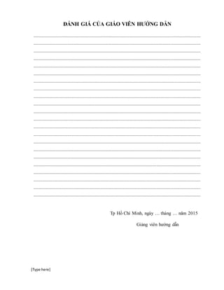 [Type here]
ĐÁNH GIÁ CỦA GIÁO VIÊN HƯỚNG DẪN
........................................................................................................................................................
........................................................................................................................................................
........................................................................................................................................................
........................................................................................................................................................
........................................................................................................................................................
........................................................................................................................................................
........................................................................................................................................................
........................................................................................................................................................
........................................................................................................................................................
........................................................................................................................................................
........................................................................................................................................................
........................................................................................................................................................
........................................................................................................................................................
........................................................................................................................................................
........................................................................................................................................................
........................................................................................................................................................
........................................................................................................................................................
........................................................................................................................................................
........................................................................................................................................................
........................................................................................................................................................
........................................................................................................................................................
........................................................................................................................................................
Tp Hồ Chí Minh, ngày … tháng … năm 2015
Giảng viên hướng dẫn
 