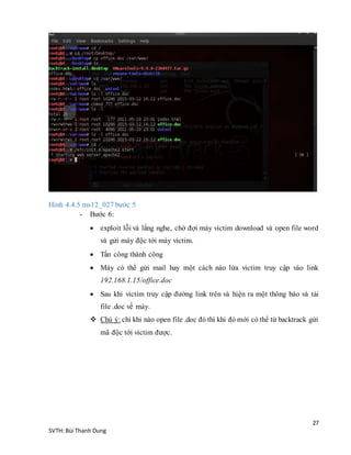 27
SVTH: Bùi Thanh Dung
Hình 4.4.5 ms12_027 bước 5
- Bước 6:
 exploit lỗi và lắng nghe, chờ đợi máy victim download và open file word
và gửi máy độc tới máy victim.
 Tấn công thành công
 Máy có thể gửi mail hay một cách nào lừa victim truy cập vào link
192.168.1.15/office.doc
 Sau khi victim truy cập đường link trên và hiện ra một thông báo và tải
file .doc về máy.
 Chú ý: chỉ khi nào open file .doc đó thì khi đó mới có thể từ backtrack gửi
mã độc tới victim được.
 