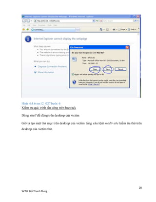 28
SVTH: Bùi Thanh Dung
Hình 4.4.6 ms12_027 bước 6
Kiểm tra quá trình tấn công trên bactrack
Dùng shell để đứng trên desktop của victim
Giờ ta tạo một thư mục trên desktop của victim bằng câu lệnh mkdir abc kiểm tra thử trên
desktop của victim thử.
 