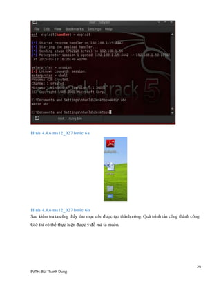 29
SVTH: Bùi Thanh Dung
Hình 4.4.6 ms12_027 bước 6a
Hình 4.4.6 ms12_027 bước 6b
Sau kiểm tra ta cũng thấy thư mục abc được tạo thành công. Quá trình tấn công thành công.
Giờ thì có thể thực hiện được ý đồ mà ta muốn.
 