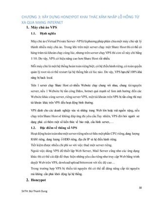 30
SVTH: Bùi Thanh Dung
CHƯƠNG 3: XÂY DỰNG HONEYPOT KHAI THÁC XÂM NHẬP LỖ HỔNG TỪ
XA QUA MẠNG INTERNET
1. Máy chủ ảo VPS
1.1. Định nghĩa
Máychủ ảo (Virtual Private Server -VPS) làphươngphápphân chiamột máy chủ vật lý
thành nhiều máy chủ ảo. Trong khi trên một server chạy một Share Host thì có thể có
hàng trăm tài khoản chạy cùng lúc, nhưng trênserver chạyVPS thì con số này chỉ bằng
1/10. Do vậy, VPS có hiệu năng cao hơn Share Host rất nhiều.
Mỗi máychủ là một hệ thống hoàntoànriêngbiệt, có hệ điềuhànhriêng, có toàn quyền
quản lý root và có thể restart lại hệ thống bất cứ lúc nào. Do vậy, VPS hạnchế100%khả
năng bị hack local.
Trên 1 server chạy Share Host có nhiều Website chạy chung với nhau, chung tài nguyên
server, nếu 1 Website bị tấn công Ddos, botnet quá mạnh sẽ làm ảnh hưởng đến các
Website khác cùng server, riêngserver VPS, một tài khoản trên VPS bị tấn công thì mọi
tài khoản khác trên VPS đều hoạt động bình thường.
VPS dành cho các doanh nghiệp vừa và những trang Web lớn hoặc mã nguồn nặng, nếu
chạy trên Share Host sẽ không đáp ứng đủ yêu cầu.Tuy nhiên, VPS đòi hỏi người sử
dụng phải có thêm một số kiến thức về bảo mật, cấu hình server,.
1.2. Đặc điểm về thông số VPS
Hoạt độnghoàntoànnhư mộtserverriêngnênsở hữu mộtphần CPU riêng,dung lượng
RAM riêng, dung lượng ổHDD riêng, địa chỉ IP và hệ điều hành riêng.
Tiết kiệm được nhiều chi phí so với việc thuê một server riêng.
Ngoài việc dùng VPS để thiết lập Web Server, Mail Server cũng như các ứng dụng
khác thì có thể cài đặt để thực hiện những yêu cầu riêng như truy cập Web bằng trình
duyệt Web trên VPS, dowload/upload bittorrent với tốc độ cao
Trong trường hợp VPS bị thiếu tài nguyên thì có thể dễ dàng nâng cấp tài nguyên
mà không cần phải khởi động lại hệ thống.
2. Honeypot
 