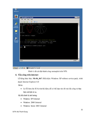 32
SVTH: Bùi Thanh Dung
Hình 6: đã cài đặt thành công metasploit trên VPS
4. Tấn công trên internet
Lỗ hổng khai thác: Ms 06_067. Điều kiện: Windows XP without service pack, trình
duyệt Internet Explorer 6.0
Môtả:
 Là lỗi làm cho IE bị tràn bộ đệm, để có thể dựa vào đó mà tấn công và thực
hiện mã lệnh từ xa.
Hệ điềuhành bị ảnh hưởng:
 Windows XP Universal
 Windows 2000 Universal
 Windows Server 2003 Universal
 