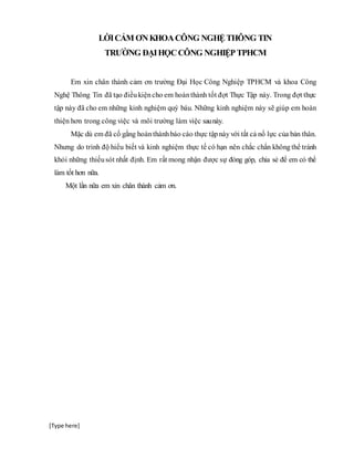 [Type here]
LỜICẢM ƠNKHOACÔNG NGHỆTHÔNG TIN
TRƯỜNG ĐẠIHỌCCÔNG NGHIỆPTPHCM
Em xin chân thành cảm ơn trường Đại Học Công Nghiệp TPHCM và khoa Công
Nghệ Thông Tin đã tạo điềukiệncho em hoànthành tốt đợt Thực Tập này. Trong đợt thực
tập này đã cho em những kinh nghiệm quý báu. Những kinh nghiệm này sẽ giúp em hoàn
thiện hơn trong công việc và môi trường làm việc saunày.
Mặc dù em đã cố gắng hoànthànhbáo cáo thực tậpnàyvới tất cả nổ lực của bản thân.
Nhưng do trình độ hiểu biết và kinh nghiệm thực tế có hạn nên chắc chắn khôngthể tránh
khỏi những thiếusót nhất định. Em rất mong nhận được sự đóng góp, chia sẻ để em có thể
làm tốt hơn nữa.
Một lần nữa em xin chân thành cảm ơn.
 