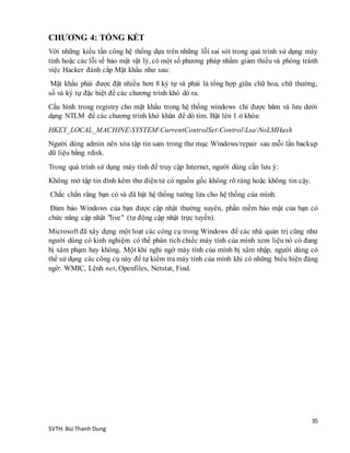 35
SVTH: Bùi Thanh Dung
CHƯƠNG 4: TỔNG KẾT
Với những kiểu tấn công hệ thống dựa trên những lỗi sai sót trong quá trình sử dụng máy
tính hoặc các lỗi về bảo mật vật lý, có một số phương pháp nhằm giảm thiểu và phòng tránh
việc Hacker đánh cắp Mật khẩu như sau:
Mật khẩu phải được đặt nhiều hơn 8 ký tự và phải là tổng hợp giữa chữ hoa, chữ thường,
số và ký tự đặc biệt để các chương trình khó dò ra.
Cấu hình trong registry cho mật khẩu trong hệ thống windows chỉ được băm và lưu dưới
dạng NTLM để các chương trình khó khăn để dò tim. Bật lên 1 ở khóa:
HKEY_LOCAL_MACHINESYSTEMCurrentControlSetControlLsaNoLMHash
Người dùng admin nên xóa tập tin sam trong thư mục Windows/repair sau mỗi lần backup
dữ liệu bằng rdisk.
Trong quá trình sử dụng máy tính để truy cập Internet, người dùng cần lưu ý:
Không mở tập tin đính kèm thư điện tử có nguồn gốc không rõ ràng hoặc không tin cậy.
Chắc chắn rằng bạn có và đã bật hệ thống tường lửa cho hệ thống của mình.
Đảm bảo Windows của bạn được cập nhật thường xuyên, phần mềm bảo mật của bạn có
chức năng cập nhật "live" (tự động cập nhật trực tuyến).
Microsoft đã xây dựng một loạt các công cụ trong Windows để các nhà quản trị cũng như
người dùng có kinh nghiệm có thể phân tích chiếc máy tính của mình xem liệu nó có đang
bị xâm phạm hay không. Một khi nghi ngờ máy tính của mình bị xâm nhập, người dùng có
thể sử dụng các công cụ này để tự kiểm tra máy tính của mình khi có những biểu hiện đáng
ngờ: WMIC, Lệnh net, Openfiles, Netstat, Find.
 