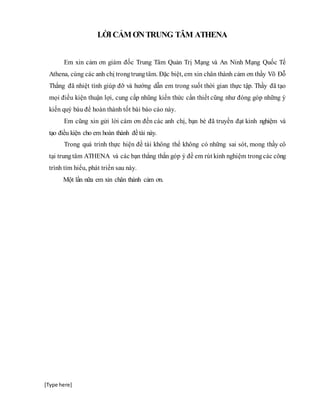 [Type here]
LỜICẢMƠNTRUNG TÂM ATHENA
Em xin cảm ơn giám đốc Trung Tâm Quản Trị Mạng và An Ninh Mạng Quốc Tế
Athena, cùng các anh chị trongtrungtâm. Đặc biệt, em xin chân thành cảm ơn thầy Võ Đỗ
Thắng đã nhiệt tình giúp đỡ và hướng dẫn em trong suốt thời gian thực tập. Thầy đã tạo
mọi điều kiện thuận lợi, cung cấp nhũng kiến thức cần thiết cũng như đóng góp những ý
kiến quý báu để hoàn thành tốt bài báo cáo này.
Em cũng xin gửi lời cám ơn đến các anh chị, bạn bè đã truyền đạt kinh nghiệm và
tạo điều kiện cho em hoàn thành đềtài này.
Trong quá trình thực hiện đề tài không thể không có những sai sót, mong thầy cô
tại trungtâm ATHENA và các bạn thẳng thắn góp ý đề em rút kinh nghiệm trongcác công
trình tìm hiểu, phát triển sau này.
Một lần nữa em xin chân thành cảm ơn.
 