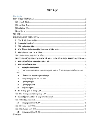 [Type here]
MỤC LỤC
Contents
GIỚI THIỆU TRUNG TÂM .............................................................................................................2
Lịch sử hình thành.........................................................................................................................2
Lĩnh vực hoạt động........................................................................................................................2
Đội ngũ giảng viên.........................................................................................................................2
Địa chỉ liên hệ ................................................................................................................................3
MỞ ĐẦU...........................................................................................................................................4
CHƯƠNG I: GIỚI THIỆU ĐỀ TÀI..................................................................................................5
1. Tên đề tài: System hacking.......................................................................................................5
2. System hacking là gì? .............................................................................................................5
3. Môi trường thực hiện..............................................................................................................5
4. Các lỗ hỏng thường được khai thác trong hệ điều hành..........................................................5
5. Quá trình tấn công vào hệ thống.............................................................................................6
Hình 1: quá trình tấn công vào 1 hệ thống .........................................................................................7
CHƯƠNG 2: SỬ DỤNG BACKTRACK ĐỂ KHAI THÁC XÂM NHẬP TRONG MẠNG LAN...9
1. Giới thiệu về hệ điều hành backtract 5 R3..............................................................................9
2. Giới thiệu về metasploit........................................................................................................10
2.1. Metasploit Enviroment:.................................................................................................11
2.2. Chọn module exploit:Lựa chọn chương trình, dịch vụ lỗi mà Metasploit có hỗ trợ để khai
thác. 11
2.3. Cấu hình các module exploit đã chọn............................................................................11
2.4. Verify những options vừa cấu hình...................................................................................12
2.5. Lựa chọn target.............................................................................................................12
2.6. Lựa chọn payload..........................................................................................................12
2.7. Thực thi exploit.............................................................................................................12
3. Sơ đồ tổng quan hệ thống LAN.............................................................................................12
Hình 2: Sơ đồ tổng quan hệ thống mạng LAN .................................................................................13
4. Xâm nhập và khai thác lỗ hỏng trên win sp sp2....................................................................14
Hình 3: khởi động metasploit..........................................................................................................14
4.1. Sử dụng mã lỗi ms10_090..............................................................................................15
Hình 4.1.1 bước 1 ms10_090..........................................................................................................15
Hình 4.1.2: bước 2 ms10_090........................................................................................................16
4.2. Sử dụng mã lỗi ms10_042..............................................................................................16
 