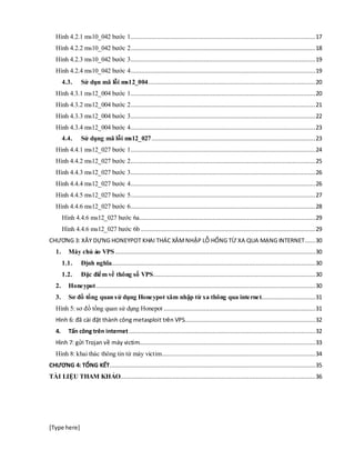 [Type here]
Hình 4.2.1 ms10_042 bước 1..........................................................................................................17
Hình 4.2.2 ms10_042 bước 2..........................................................................................................18
Hình 4.2.3 ms10_042 bước 3..........................................................................................................19
Hình 4.2.4 ms10_042 bước 4..........................................................................................................19
4.3. Sử dụn mã lỗi ms12_004................................................................................................20
Hình 4.3.1 ms12_004 bước 1..........................................................................................................20
Hình 4.3.2 ms12_004 bước 2..........................................................................................................21
Hình 4.3.3 ms12_004 bước 3..........................................................................................................22
Hình 4.3.4 ms12_004 bước 4..........................................................................................................23
4.4. Sử dụng mã lỗi ms12_027..............................................................................................23
Hình 4.4.1 ms12_027 bước 1..........................................................................................................24
Hình 4.4.2 ms12_027 bước 2..........................................................................................................25
Hình 4.4.3 ms12_027 bước 3..........................................................................................................26
Hình 4.4.4 ms12_027 bước 4..........................................................................................................26
Hình 4.4.5 ms12_027 bước 5..........................................................................................................27
Hình 4.4.6 ms12_027 bước 6..........................................................................................................28
Hình 4.4.6 ms12_027 bước 6a.....................................................................................................29
Hình 4.4.6 ms12_027 bước 6b ....................................................................................................29
CHƯƠNG 3: XÂY DỰNG HONEYPOT KHAI THÁC XÂMNHẬP LỖ HỔNG TỪ XA QUA MẠNG INTERNET......30
1. Máy chủ ảo VPS...................................................................................................................30
1.1. Định nghĩa.....................................................................................................................30
1.2. Đặc điểm về thông số VPS.............................................................................................30
2. Honeypot..............................................................................................................................30
3. Sơ đồ tổng quan sử dụng Honeypot xâm nhập từ xa thông qua internet...............................31
Hình 5: sơ đồ tổng quan sử dụng Honepot .......................................................................................31
Hình 6: đã cài đặt thành công metasploit trên VPS...........................................................................32
4. Tấn công trên internet...........................................................................................................32
Hình 7: gửi Trojan về máy victim.....................................................................................................33
Hình 8: khai thác thông tin từ máy victim........................................................................................34
CHƯƠNG 4: TỔNG KẾT......................................................................................................................35
TÀI LIỆU THAM KHẢO................................................................................................................36
 