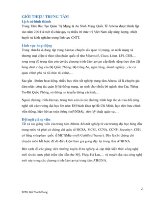 2
SVTH: Bùi Thanh Dung
GIỚI THIỆU TRUNG TÂM
Lịch sử hình thành
Trung Tâm Đào Tạo Quản Trị Mạng & An Ninh Mạng Quốc Tế Athena được thành lập
vào năm 2004 là một tổ chức quy tụ nhiều trí thức trẻ Việt Nam đầy năng lượng, nhiệt
huyết và kinh nghiệm trong lĩnh vực CNTT.
Lĩnh vực hoạt động
Trung tâm đã và đang tập trung đào tạo chuyên sâu quản trị mạng, an ninh mạng và
thương mại điện tử theo tiêu chuẩn quốc tế như Microsoft, Cisco, Linux LPI, CEH,…
song song đó trung tâm còn có các chương trình đào tạo cao cấp dành riêng theo đơn đặt
hàng dành riêng của Bộ Quốc Phòng, Bộ Công An, ngân hàng, doanh nghiệp , các cơ
quan chính phủ và tổ chức tài chính,…
Sau gần 10 năm hoạt động, nhiều học viên tốt nghiệp trung tâm Athena đã là chuyên gia
đảm nhận công tác quản lý hệ thống mạng, an ninh cho nhiều bộ ngành như Cục Thông
Tin-Bộ Quốc Phòng, sở thông tin truyền thông các tỉnh,…
Ngoài chương trình đào tạo, trung tâm còn có các chương trình hợp tác và trao đổi công
nghệ với các trường đại học lớn như: ĐH bách khoa tp Hồ Chí Minh, học viện bưu chính
viễn thông, hiệp hội an toàn thông tin(VNISA), viện kỹ thuật quân sự,…
Đội ngũ giảng viên
Tất cả các giảng viên của trung tâm Athena đều tốt nghiệp từ các trường đại học hàng đầu
trong nước và phải có chứng chỉ quốc tế MCSA, MCSE, CCNA, CCNP, Security+, CEH,
có bằng siêu phạm quốc tế MCT(Microsoft Certified Trainer). Đây là các chứng chỉ
chuyên môn bắt buộc đê dù điều kiện tham gia giảng dậy tại trung tâm ATHENA.
Bên cạnh đó các giảng viên thường xuyên đi tu nghiệp và cập nhật kiến thức công nghệ
mới từ các nước phát triển tiên tiến như Mỹ, Pháp, Hà Lan,… và truyền đạt các công nghệ
mới này trong các chương trình đào tạo tại trung tâm ATHENA.
 