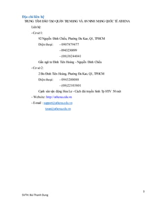 3
SVTH: Bùi Thanh Dung
Địa chỉ liên hệ
TRUNG TÂM ĐÀO TẠO QUẢN TRỊ MẠNG VÀ AN NINH MẠNG QUỐC TẾ ATHENA
Liênhệ:
-Cơsở1:
92Nguyễn Đình Chiểu, Phường Đa Kao, Q1, TPHCM
Điện thoại: - 0907879477
- 0943230099
- (08)38244041
Gần ngã tư Đinh Tiên Hoàng - Nguyễn Đình Chiểu
-Cơ sở 2:
2Bis Đinh Tiên Hoàng, Phường Đa Kao, Q1, TPHCM
Điện thoại: - 0943200088
- (08)22103801
Cạnh sânvận động Hoa Lư -Cách đài truyền hình Tp HTV 50mét
- Website: http://athena.edu.vn
- E-mail :support@athena.edu.vn
tuvan@athena.edu.vn
 