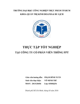 TRƢỜNG ĐẠI HỌC CÔNG NGHIỆP THỰC PHẨM TP.HCM
KHOA QUẢN TRỊ KINH DOANH & DU LỊCH
THỰC TẬP TỐT NGHIỆP
TẠI CÔNG TY CỔ PHẦN VIỄN THÔNG FPT
Giáo viên hƣớng dẫn: PHẠM ĐÌNH TUÂN
Sinh viên thực hiện: VÕ MINH TRÍ
MSSV: 2013120456 Lớp: 03DHQT6
Thành phố Hồ Chí Minh, tháng 03 năm 2016
 