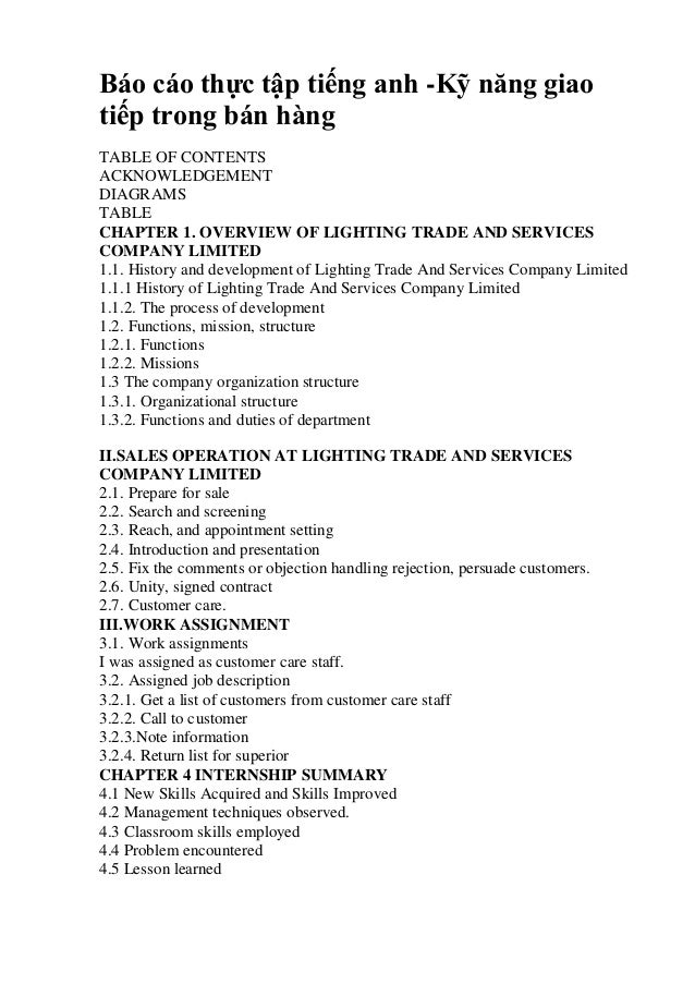 Báo cáo thực tập tiếng anh -Kỹ năng giao
tiếp trong bán hàng
TABLE OF CONTENTS
ACKNOWLEDGEMENT
DIAGRAMS
TABLE
CHAPTER 1. OVERVIEW OF LIGHTING TRADE AND SERVICES
COMPANY LIMITED
1.1. History and development of Lighting Trade And Services Company Limited
1.1.1 History of Lighting Trade And Services Company Limited
1.1.2. The process of development
1.2. Functions, mission, structure
1.2.1. Functions
1.2.2. Missions
1.3 The company organization structure
1.3.1. Organizational structure
1.3.2. Functions and duties of department
II.SALES OPERATION AT LIGHTING TRADE AND SERVICES
COMPANY LIMITED
2.1. Prepare for sale
2.2. Search and screening
2.3. Reach, and appointment setting
2.4. Introduction and presentation
2.5. Fix the comments or objection handling rejection, persuade customers.
2.6. Unity, signed contract
2.7. Customer care.
III.WORK ASSIGNMENT
3.1. Work assignments
I was assigned as customer care staff.
3.2. Assigned job description
3.2.1. Get a list of customers from customer care staff
3.2.2. Call to customer
3.2.3.Note information
3.2.4. Return list for superior
CHAPTER 4 INTERNSHIP SUMMARY
4.1 New Skills Acquired and Skills Improved
4.2 Management techniques observed.
4.3 Classroom skills employed
4.4 Problem encountered
4.5 Lesson learned
 