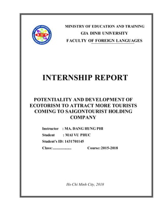 MINISTRY OF EDUCATION AND TRAINING
GIA DINH UNIVERSITY
FACULTY OF FOREIGN LANGUAGES
INTERNSHIP REPORT
POTENTIALITY AND DEVELOPMENT OF
ECOTORISM TO ATTRACT MORE TOURISTS
COMING TO SAIGONTOURIST HOLDING
COMPANY
Instructor : MA. DANG HUNG PHI
Student : MAI VU PHUC
Student’s ID: 1431701145
Class:................... Course:2015-2018
Ho Chi Minh City, 2018
 