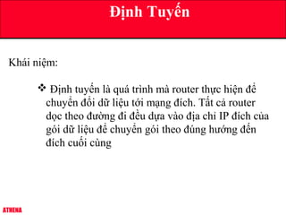 ATHENA
Định Tuyến
Khái niệm:
 Định tuyến là quá trình mà router thực hiện để
chuyển đổi dữ liệu tới mạng đích. Tất cả router
dọc theo đường đi đều dựa vào địa chỉ IP đích của
gói dữ liệu để chuyển gói theo đúng hướng đến
đích cuối cùng
 