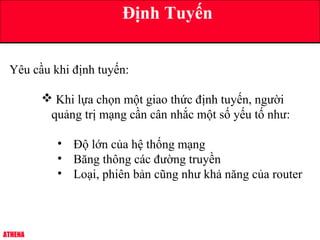 ATHENA
Định Tuyến
Yêu cầu khi định tuyến:
 Khi lựa chọn một giao thức định tuyến, người
quảng trị mạng cần cân nhắc một số yếu tố như:
• Độ lớn của hệ thống mạng
• Băng thông các đường truyền
• Loại, phiên bản cũng như khả năng của router
 