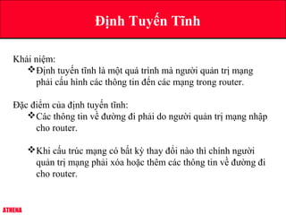 ATHENA
Định Tuyến Tĩnh
Khái niệm:
Định tuyến tĩnh là một quá trình mà người quản trị mạng
phải cấu hình các thông tin đến các mạng trong router.
Đặc điểm của định tuyến tĩnh:
Các thông tin về đường đi phải do người quản trị mạng nhập
cho router.
Khi cấu trúc mạng có bất kỳ thay đổi nào thì chính người
quản trị mạng phải xóa hoặc thêm các thông tin về đường đi
cho router.
 