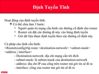 ATHENA
Định Tuyến Tĩnh
Hoạt động của định tuyến tĩnh:
 Có thể chia làm 3 bước:
• Người quản trị mạng cấu hình các đường cố định cho router
• Router cài đặt các đường đi này vào bảng định tuyến
• Gói dữ liệu được định tuyến theo các đường cố định này
Cú pháp câu lệnh cấu hình:
oRouter(config)#ip route <destination-network> <subnet-mask>
<address | interface>
- Destination-network: địa chỉ mạng cần tới đích
- subnet-mask: là subnet-mask của destination-network
- address: địa chỉ IP của cổng trên router mà gói tin sẽ đi ra
- interface: cổng của router mà gói tin sẽ đi ra
 