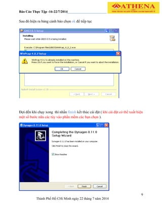 Báo Cáo Thực Tập -16-22/7/2014
9
Thành Phố Hồ CHí Minh ngày 22 tháng 7 năm 2014
Sau đó hiện ra bảng cảnh báo chọn ok để tiếp tục
Đợi đến khi chạy xong thì nhấn finish kết thúc cài đặt ( khi cài đặt có thể xuất hiện
một số bước nữa các tùy vào phần mềm các bạn chọn ).
 