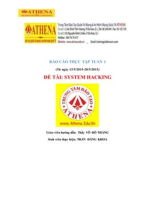 BÁO CÁO THỰC TẬP TUẦN 1
(Từ ngày 13/5/2015-20/5/2015)
ĐỀ TÀI: SYSTEM HACKING
Giáo viên hướng dẫn: Thầy VÕ ĐỖ THẮNG
Sinh viên thực hiện: TRẦN ĐĂNG KHOA
 