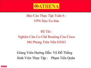 ATHENA
Báo Cáo Thực Tập Tuần 6 :
VPN Site-To-Site
Đề Tài :
Nghiên Cứu Cơ Chế Routing Của Cisco
Mô Phỏng Trên Nền GNS3
Giảng Viên Hướng Dẫn: Võ Đỗ Thắng
Sinh Viên Thực Tập : Phạm Tiến Quân
 
