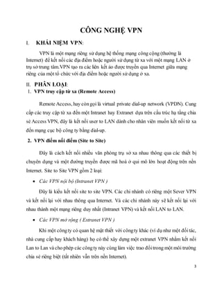 3 
CÔNG NGHỆ VPN 
I. KHÁI NIỆM VPN: 
VPN là một mạng riêng sử dụng hệ thống mạng công cộng (thường là 
Internet) để kết nối các địa điểm hoặc người sử dụng từ xa với một mạng LAN ở 
trụ sở trung tâm.VPN tạo ra các liên kết ảo được truyền qua Internet giữa mạng 
riêng của một tổ chức với địa điểm hoặc người sử dụng ở xa. 
II. PHÂN LOẠI: 
1. VPN truy cập từ xa (Remote Access) 
Remote Access, hay còn gọi là virtual private dial-up network (VPDN). Cung 
cấp các truy cập từ xa đến một Intranet hay Extranet dựa trên cấu trúc hạ tầng chia 
sẻ Access VPN, đây là kết nối user to LAN dành cho nhân viên muốn kết nối từ xa 
đến mạng cục bộ công ty bằng dial-up. 
2. VPN điểm nối điểm (Site to Site) 
Đây là cách kết nối nhiều văn phòng trụ sở xa nhau thông qua các thiết bị 
chuyên dụng và một đường truyền được mã hoá ở qui mô lớn hoạt động trên nền 
Internet. Site to Site VPN gồm 2 loại: 
 Các VPN nội bộ (Intranet VPN ) 
Đây là kiểu kết nối site to site VPN. Các chi nhánh có riêng một Sever VPN 
và kết nối lại với nhau thông qua Internet. Và các chi nhánh này sẽ kết nối lại với 
nhau thành một mạng riêng duy nhất (Intranet VPN) và kết nối LAN to LAN. 
 Các VPN mở rộng ( Extranet VPN ) 
Khi một công ty có quan hệ mật thiết với công ty khác (ví dụ như một đối tác, 
nhà cung cấp hay khách hàng) họ có thể xây dựng một extranet VPN nhằm kết nối 
Lan to Lan và cho phép các công ty này cùng làm việc trao đổi trong một môi trường 
chia sẻ riêng biệt (tất nhiên vẫn trên nền Internet). 
 