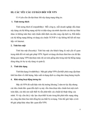4 
III. CÁC YÊU CẦU CƠ BẢN ĐỐI VỚI VPN 
Có 4 yêu cầu cần đạt được khi xây dựng mạng riêng ảo. 
1. Tính tương thích 
Tính tương thích (Compatibility): Mỗi công ty, mỗi doanh nghiệp đều được 
xây dựng các hệ thống mạng nội bộ và diện rộng của mình dựa trên các thủ tục khác 
nhau và không tuân theo một chuẩn nhất định của nhà cung cấp dịch vụ. Rất nhiều 
các hệ thống mạng không sử dụng các chuẩn TCP/IP vì vậy không thể kết nối trực 
tiếp với Internet. 
2. Tính bảo mật 
Tính bảo mật (Security): Tính bảo mật cho khách hàng là một yếu tố quan 
trọng nhất đối với một giải pháp VPN. Người sử dụng cần được đảm bảo các dữ liệu 
thông qua mạng VPN đạt được mức độ an toàn giống như trong một hệ thống mạng 
dùng riêng do họ tự xây dựng và quản lý. 
3. Tính khả dụng 
Tính khả dụng (Availability): Một giải pháp VPN cần thiết phải cung cấp được 
tính bảo đảm về chất lượng, hiệu suất sử dụng dịch vụ cũng như dung lượng truyền. 
4. Khả năng hoạt động tương tác 
Mặc dù VPN đã xuất hiện trên thị trường khoảng 2 năm trở lại đây nhưng 
các tiêu chuẩn liên quan đến dịch vụ này vẫn chưa được tiêu chuẩn hoá một cách 
toàn diện, các nhà sản xuất thiết bị vẫn phát triển các chuẩn kỹ thuật riêng của 
mình. Vì vậy cần chú ý việc lựa chọn thiết bị nào trong khi phát triển mạng riêng 
ảo, cũng như đảm bảo tính đồng bộ của thiết bị sử dụng. Trên thế giới hiện có tới 
60 giải pháp khác nhau liên quan đến VPN. 
 