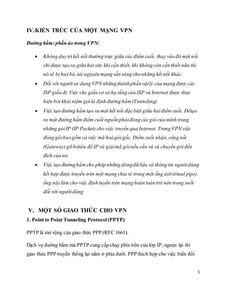 5 
IV. KIẾN TRÚC CỦA MỘT MẠNG VPN 
Đường hầm: phần ảo trong VPN: 
 Không duy trì kết nối thường trực giữa các điểm cuối, thay vào đó một nối 
chỉ được tạo ra giữa hai site khi cần thiết, khi không còn cần thiết nữa thì 
nó sẽ bị huỷ bỏ, tài nguyên mạng sẵn sàng cho những kết nối khác. 
 Đối với người sử dụng VPN những thành phần vật lý của mạng được các 
ISP giấu đi. Việc che giấu cơ sở hạ tầng của ISP và Internet được thực 
hiện bởi khái niệm gọi là định đường hầm (Tunneling) 
 Việc tạo đường hầm tạo ra một kết nối đặc biệt giữa hai điểm cuối. Đểtạo 
ra một đường hầm điểm cuối nguồn phải đóng các gói của mình trong 
những gói IP (IP Packet) cho việc truyền qua Internet. Trong VPN việc 
đóng gói bao gồm cả việc mã hoá gói gốc. Điểm cuối nhận, cổng nối 
(Gateway) gỡ bỏtiêu đề IP và giải mã gói nếu cần và và chuyển gói đến 
đích của nó. 
 Việc tạo đường hầm cho phép những dòng dữ liệu và thông tin người dùng 
kết hợp được truyền trên một mạng chia sẻ trong một ống ảo(virtual pipe). 
ống này làm cho việc định tuyến trên mạng hoàn toàn trở nên trong suốt 
đối với người dùng 
V. MỘT SỐ GIAO THỨC CHO VPN 
1. Point to Point Tunneling Protocol (PPTP) 
PPTP là mở rộng của giao thức PPP (RFC 1661). 
Dịch vụ đường hầm mà PPTP cung cấp chạy phía trên của lớp IP, ngược lại thì 
giao thức PPP truyền thống lại nằm ở phía dưới. PPP thích hợp cho việc biến đổi 
 