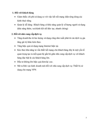 7 
1. Đối với khách hàng 
 Giảm thiểu chi phí sử dụng so với việc kết nối mạng diện rộng dùng các 
kênh thuê riêng. 
 Quản lý dễ dàng : Khách hàng có khả năng quản lý số lượng người sử dụng 
(khả năng thêm, xoá kênh kết nối liên tục, nhanh chóng) 
2. Đối với nhà cung cấp dịch vụ 
 Tăng doanh thu từ lưu lượng sử dụng cũng như xuất phát từ các dịch vụ gia 
tăng giá trị khác kèm theo. 
 Tăng hiệu quả sử dụng mạng Internet hiện tại. 
 Kéo theo khả năng tư vấn thiết kết mạng cho khách hàng đây là một yếu tố 
quan trọng tạo ra mối quan hệ gắn bó giữa nhà cung cấp dịch vụ với khách 
hàng đặc biệt là các khách hàng lớn. 
 Ðầu tư không lớn hiệu quả đem lại cao. 
 Mở ra lĩnh vực kinh doanh mới đối với nhà cung cấp dịch vụ: Thiết bị sử 
dụng cho mạng VPN 
 
