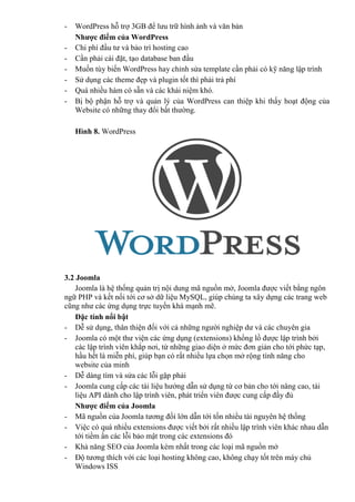 - WordPress hỗ trợ 3GB để lưu trữ hình ảnh và văn bản
Nhược điểm của WordPress
- Chi phí đầu tư và bảo trì hosting cao
- Cần phải cài đặt, tạo database ban đầu
- Muốn tùy biến WordPress hay chỉnh sửa template cần phải có kỹ năng lập trình
- Sử dụng các theme đẹp và plugin tốt thì phải trả phí
- Quá nhiều hàm có sẵn và các khái niệm khó.
- Bị bộ phận hỗ trợ và quản lý của WordPress can thiệp khi thấy hoạt động của
Website có những thay đổi bất thường.
Hình 8. WordPress
3.2 Joomla
Joomla là hệ thống quản trị nội dung mã nguồn mở, Joomla được viết bằng ngôn
ngữ PHP và kết nối tới cơ sở dữ liệu MySQL, giúp chúng ta xây dựng các trang web
cũng như các ứng dụng trực tuyến khá mạnh mẽ.
Đặc tính nổi bật
- Dễ sử dụng, thân thiện đối với cả những người nghiệp dư và các chuyên gia
- Joomla có một thư viện các ứng dụng (extensions) khổng lồ được lập trình bởi
các lập trình viên khắp nơi, từ những giao diện ở mức đơn giản cho tới phức tạp,
hầu hết là miễn phí, giúp bạn có rất nhiều lựa chọn mở rộng tính năng cho
website của minh
- Dễ dàng tìm và sửa các lỗi gặp phải
- Joomla cung cấp các tài liệu hướng dẫn sử dụng từ cơ bản cho tới nâng cao, tài
liệu API dành cho lập trình viên, phát triển viên được cung cấp đầy đủ
Nhược điểm của Joomla
- Mã nguồn của Joomla tương đối lớn dẫn tới tốn nhiều tài nguyên hệ thống
- Việc có quá nhiều extensions được viết bởi rất nhiều lập trình viên khác nhau dẫn
tới tiềm ần các lỗi bảo mật trong các extensions đó
- Khả năng SEO của Joomla kém nhất trong các loại mã nguồn mở
- Độ tương thích với các loại hosting không cao, không chạy tốt trên máy chủ
Windows ISS
 