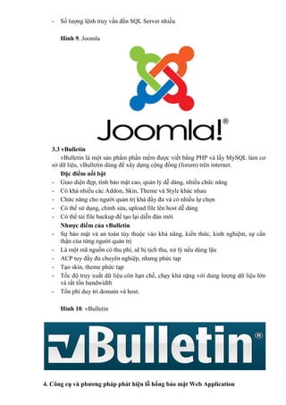 - Số lượng lệnh truy vấn đến SQL Server nhiều
Hình 9. Joomla
3.3 vBulletin
vBulletin là một sản phẩm phần mềm được viết bằng PHP và lấy MySQL làm cơ
sở dữ liệu, vBulletin dùng để xây dựng cộng đồng (forum) trên internet.
Đặc điểm nổi bật
- Giao diện đẹp, tính bảo mật cao, quản lý dễ dàng, nhiều chức năng
- Có khá nhiều các Addon, Skin, Theme và Style khác nhau
- Chức năng cho người quản trị khá đầy đủ và có nhiều lự chọn
- Có thể sử dụng, chỉnh sửa, upload file lên host dễ dàng
- Có thể tải file backup để tạo lại diễn đàn mới
Nhược điểm của vBulletin
- Sự bảo mật và an toàn tùy thuộc vào khả năng, kiến thức, kinh nghiệm, sự cẩn
thận của từng người quản trị
- Là một mã nguồn có thu phí, sẽ bị tịch thu, xử lý nếu dùng lậu
- ACP tuy đầy đủ chuyên nghiệp, nhưng phức tạp
- Tạo skin, theme phức tạp
- Tốc độ truy xuất dữ liệu còn hạn chế, chạy khá nặng với dung lượng dữ liệu lớn
và rất tốn bandwidth
- Tốn phí duy trì domain và host.
Hình 10. vBulletin
4. Công cụ và phương pháp phát hiện lỗ hổng bảo mật Web Application
 