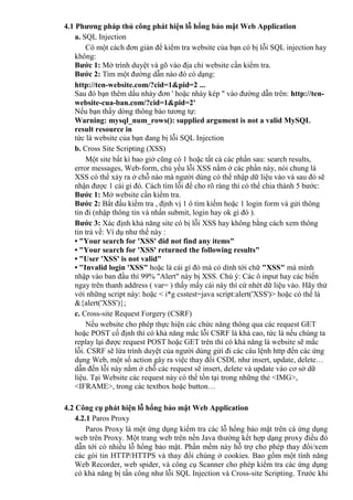 4.1 Phương pháp thủ công phát hiện lỗ hổng bảo mật Web Application
a. SQL Injection
Có một cách đơn giản để kiểm tra website của bạn có bị lỗi SQL injection hay
không:
Bước 1: Mở trình duyệt và gõ vào địa chỉ website cần kiểm tra.
Bước 2: Tìm một đường dẫn nào đó có dạng:
http://ten-website.com/?cid=1&pid=2 ...
Sau đó bạn thêm dấu nháy đơn ' hoặc nháy kép " vào đường dẫn trên: http://ten-
website-cua-ban.com/?cid=1&pid=2'
Nếu bạn thấy dòng thông báo tương tự:
Warning: mysql_num_rows(): supplied argument is not a valid MySQL
result resource in
tức là website của bạn đang bị lỗi SQL Injection
b. Cross Site Scripting (XSS)
Một site bất kì bao giờ cũng có 1 hoặc tất cả các phần sau: search results,
error messages, Web-form, chủ yếu lỗi XSS nằm ở các phần này, nói chung là
XSS có thể xảy ra ở chỗ nào mà người dùng có thể nhập dữ liệu vào và sau đó sẽ
nhận được 1 cái gì đó. Cách tìm lỗi để cho rõ ràng thì có thể chia thành 5 bước:
Bước 1: Mở website cần kiểm tra.
Bước 2: Bắt đầu kiểm tra , định vị 1 ô tìm kiếm hoặc 1 login form và gửi thông
tin đi (nhập thông tin và nhấn submit, login hay ok gì đó ).
Bước 3: Xác định khả năng site có bị lỗi XSS hay không bằng cách xem thông
tin trả về: Ví dụ như thế này :
• "Your search for 'XSS' did not find any items"
• "Your search for 'XSS' returned the following results"
• "User 'XSS' is not valid"
• "Invalid login 'XSS" hoặc là cái gì đó mà có dính tới chữ "XSS" mà mình
nhập vào ban đầu thì 99% "Alert" này bị XSS. Chú ý: Các ô input hay các biến
ngay trên thanh address ( var= ) thấy mấy cái này thì cứ nhét dữ liệu vào. Hãy thử
với những script này: hoặc < i*g csstest=java script:alert('XSS')> hoặc có thể là
&{alert('XSS')};
c. Cross-site Request Forgery (CSRF)
Nếu website cho phép thực hiện các chức năng thông qua các request GET
hoặc POST cố định thì có khả năng mắc lỗi CSRF là khá cao, tức là nếu chúng ta
replay lại được request POST hoặc GET trên thì có khả năng là website sẽ mắc
lỗi. CSRF sẽ lừa trình duyệt của người dùng gửi đi các câu lệnh http đến các ứng
dụng Web, một số action gây ra việc thay đổi CSDL như insert, update, delete…
dẫn đến lỗi này nằm ở chỗ các request sẽ insert, delete và update vào cơ sở dữ
liệu. Tại Website các request này có thể tồn tại trong những thẻ <IMG>,
<IFRAME>, trong các textbox hoặc button…
4.2 Công cụ phát hiện lỗ hổng bảo mật Web Application
4.2.1 Paros Proxy
Paros Proxy là một ứng dụng kiểm tra các lỗ hổng bảo mật trên cá ứng dụng
web trên Proxy. Một trang web trên nền Java thường kết hợp dạng proxy điều đó
dẫn tới có nhiều lỗ hổng bảo mật. Phần mềm này hỗ trợ cho phép thay đổi/xem
các gói tin HTTP/HTTPS và thay đổi chúng ở cookies. Bao gồm một tính năng
Web Recorder, web spider, và công cụ Scanner cho phép kiểm tra các ứng dụng
có khả năng bị tấn công như lỗi SQL Injection và Cross-site Scripting. Trước khi
 
