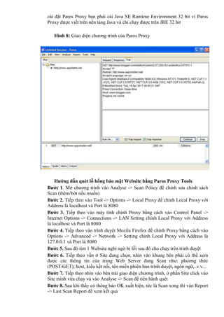 cài đặt Paros Proxy bạn phải cài Java SE Runtime Environment 32 bit vì Paros
Proxy được viết trên nền tảng Java và chỉ chạy được trên JRE 32 bit
Hình 8: Giao diện chương trình của Paros Proxy
Hướng dẫn quét lỗ hổng bảo mật Website bằng Paros Proxy Tools
Bước 1. Mở chương trình vào Analyse -> Scan Policy để chỉnh sửa chính sách
Scan (thêm/bớt nếu muốn)
Bước 2. Tiếp theo vào Tool -> Options -> Local Proxy để chỉnh Local Proxy với
Address là localhost và Port là 8080
Bước 3. Tiếp theo vào máy tính chỉnh Proxy bằng cách vào Control Panel ->
Internet Options -> Connections -> LAN Setting chỉnh Local Proxy với Address
là localhost và Port là 8080
Bước 4. Tiếp theo vào trình duyệt Mozila Firefox để chỉnh Proxy bằng cách vào
Options -> Advanced -> Network -> Setting chỉnh Local Proxy với Address là
127.0.0.1 và Port là 8080
Bước 5. Sau đó tìm 1 Website nghi ngờ bị lỗi sau đó cho chạy trên trình duyệt
Bước 6. Tiếp theo vẫn ở Site đang chọn, nhìn vào khung bên phải có thể xem
được các thông tin của trang Web Server đang Scan như: phương thức
(POST/GET), host, kiểu kết nối, tên miền phiên bản trình duyệt, ngôn ngữ,..v.v...
Bước 7. Tiếp theo nhìn vào bên trái giao diện chương trình, ở phần Site click vào
Site mình vừa chạy và vào Analyse -> Scan để tiến hành quét
Bước 8. Sau khi thấy có thông báo OK xuất hiện, tức là Scan xong thì vào Report
-> Last Scan Report để xem kết quả
 