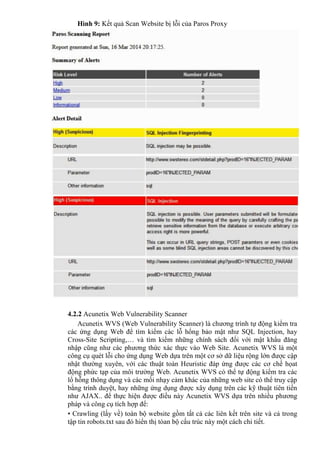 Hình 9: Kết quả Scan Website bị lỗi của Paros Proxy
4.2.2 Acunetix Web Vulnerability Scanner
Acunetix WVS (Web Vulnerability Scanner) là chương trình tự động kiểm tra
các ứng dụng Web để tìm kiếm các lỗ hổng bảo mật như SQL Injection, hay
Cross-Site Scripting,… và tìm kiếm những chính sách đối với mật khẩu đăng
nhập cũng như các phương thức xác thực vào Web Site. Acunetix WVS là một
công cụ quét lỗi cho ứng dụng Web dựa trên một cơ sở dữ liệu rộng lớn được cập
nhật thường xuyên, với các thuật toán Heuristic đáp ứng được các cơ chế họat
động phức tạp của môi trường Web. Acunetix WVS có thể tự động kiểm tra các
lổ hỗng thông dụng và các mối nhạy cảm khác của những web site có thể truy cập
bằng trình duyệt, hay những ứng dụng được xây dụng trên các kỹ thuật tiên tiến
như AJAX.. để thực hiện được điều này Acunetix WVS dựa trên nhiều phương
pháp và công cụ tích hợp để:
• Crawling (lấy về) toàn bộ website gồm tất cả các liên kết trên site và cả trong
tập tin robots.txt sau đó hiển thị tòan bộ cấu trúc này một cách chi tiết.
 