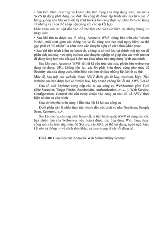 • Sau tiến trình cwarling và khám phá tình trạng của ứng dụng web, Acunetix
WVS tự động phát động các đợt tấn công đã được lập trình sẳn dựa trên các lổ
hổng, giống như khi web site bị một hacker tấn công thực sự, phân tích các trang
và những vị trí có thể nhập liệu cùng với các sự kết hợp
khác nhau của dữ liệu đầu vào có thể làm cho website hiển thị những thông tin
nhạy cảm.
• Sau khi tìm ra được các lổ hổng, Acunetix WVS thông báo trên các “Alerts
Node”, mỗi alert gồm các thông tin về lỗi cũng như các mối nguy hiểm có thể
gặp phải và “dĩ nhiên” là kèm theo các khuyến nghị về cách thức khắc phục.
• Sau khi tiến trình kiểm tra hòan tất, chúng ta có thể lưu lại thành một tập tin để
phân tích sau này, với công cụ báo cáo chuyên nghiệp sẽ giúp cho các web master
dễ dàng tổng hợp các kết quả kiểm tra khác nhau trên ứng dụng Web của mình.
Sau khi quét, Acunetix WVS sẽ liệt kê cấu trúc của site, phiên bản webserver
đang sử dụng, URL không tồn tại, các lỗi phát hiện được cũng như mức độ
Security của site đang quét, nhìn hình các bạn sẽ thấy những liệt kê rất cụ thể.
Mức độ bảo mật của website được AWV đánh giá từ low, medium, high. Nếu
website của bạn được liệt kê ở mức low, hãy nhanh chóng fix lỗi mà AWV liệt kê
Cửa sổ tool Explorer cung cấp cho ta các công cụ WebScanner gồm Tool
(Site Scrawler, Target Finder, Subdomain, Authentication,..v..v.. ), Web Service,
Configuration, General chỉ cần nhấp chuột vào công cụ nào đó để AWV thực
hiện nhiệm vụ của mình
Cửa sổ bên phải trên cùng 1 lần nữa liệt kê lại các công cụ
Dưới phần này là phần thao tác nhanh đến các dịch vụ như NewScan, Sample
Scan, Reporter,..v..v.
Sau khi config chương trình hoàn tất, ta tiến hành quét, AWV sẽ cung cấp cho
bạn phiên bản của Webserver nếu detect được, các ứng dụng Web đang chạy,
cổng mở, cấu trúc site, mức độ Secure, các URL có thể lợi dụng, ngôn ngữ, kiểu
kết nối và thông tin về cách khai thác, và quan trọng là các lỗi đang có.
Hình 10: Giao diện của Acunetix Web Vulnerability Scanner
 