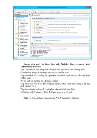 Hướng dẫn quét lỗ hổng bảo mật Website bằng Acunetix Web
Vulnerability Scanner
Tạo 1 phiên Scan mới bằng cách vào click vào New Scan trên chương trình
Ở phần Scan Single Website gõ vào địa chỉ site cần scan
Tiếp theo click Next xuống tab Option để tùy chỉnh chính sách vá cấu hình Scan
ở phần Scan
Profile và Scan Testing mặc định để Default
Tiếp theo click vào Next để xuống tab Target, ở tùy chỉnh này chúng ta để mặc
định và click Next
Tiếp theo chuyển xuống tab Login phần này có thể để mặc định
Cuối cùng nhấn Finish -> OK và đợi Scan xong xem kết quả.
Hình 11: Kết quả Scan của Acunetix Web Vulnerability Scanner
 