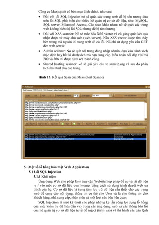 Công cụ Maxisploit có bốn mục đích chính, như sau:
 Đối với lỗi SQL Injection nó sẽ quét các trang web dễ bị tổn tương dựa
trên lỗi SQL phổ biển cho nhiều hệ quản trị cơ sở dữ liệu, như: MySQL,
SQL server, Microsoft Access,..Các scan khác nhau: nó sẽ quét các trang
web không hiển thị lỗi SQL nhưng dễ bị tổn thương
 Đối với XSS scanner: Nó sẽ mác hóa XSS vector và cố gắng quét kết quả
nhận được từ máy chủ web (web server). Nếu XSS vector được tìm thấy
bên trong mã nguồn thì trang web đó có lỗi. Nó chỉ sử dụng yêu cầu GET
đến web server.
 Admin scanner: Nó sẽ quét tới trang đăng nhập admin, dựa vào dánh sách
mặc định hay bất kì danh sách mà bạn cung cấp. Nếu nhận hồi đáp với mã
200 và 306 thì được xem xét thành công.
 Shared hosting scanner: Nó sẽ gửi yêu câu to sameip.org và sau đó phân
tích mã html cho các trang.
Hình 13. Kết quả Scan của Maxisploit Scanner
5. Một số lỗ hổng bảo mật Web Application
5.1 Lỗi SQL Injection
5.1.1 Khái niệm
Ứng dụng Web cho phép User truy cập Website hợp pháp để up và tải dữ liệu
ra / vào một cơ sở dữ liệu qua Internet bằng cách sử dụng trình duyệt web ưa
thích của họ. Cơ sở dữ liệu là trung tâm lưu trữ dữ liệu cần thiết cho các trang
web để cung cấp nội dung, thông tin cụ thể cho User và là cho thông tin cho
khách hàng, nhà cung cấp, nhân viên và một loạt các bên liên quan.
SQL Injection là một kỹ thuật cho phép những kẻ tấn công lợi dụng lỗ hổng
của việc kiểm tra dữ liệu đầu vào trong các ứng dụng web và các thông báo lỗi
của hệ quản trị cơ sở dữ liệu trảvề để inject (tiêm vào) và thi hành các câu lệnh
 