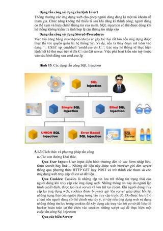 Dạng tấn công sử dụng câu lệnh Insert
Thông thường các ứng dụng web cho phép người dùng đăng kí một tài khoản để
tham gia. Chức năng không thể thiếu là sau khi đăng kí thành công, người dùng
có thể xem và hiệu chỉnh thông tin của mình. SQL injection có thể được dùng khi
hệ thống không kiểm tra tính hợp lệ của thông tin nhập vào
Dạng tấn công sử dụng Stored-Procedures
Việc tấn công bằng stored-procedures sẽ gây tác hại rất lớn nếu ứng dụng được
thực thi với quyền quản trị hệ thống 'sa'. Ví dụ, nếu ta thay đoạn mã tiêm vào
dạng: ' ; EXEC xp_cmdshell ‘cmdd.exe dir C: '. Lúc này hệ thống sẽ thực hiện
lệnh liệt kê thư mục trên ổ đĩa C: cài đặt server. Việc phá hoại kiểu nào tuỳ thuộc
vào câu lệnh đằng sau cmd.exe.fg
Hình 15. Các dạng tấn công SQL Injection
5.1.3 Cách thức và phương pháp tấn công
a. Các con đường khai thác.
Qua User Input: User input điển hình thường đến từ các form nhập liệu,
form search hay link… Những dữ liệu này được web browser gửi đến server
thông qua phương thức HTTP GET hay POST và trở thành các tham số cho
ứng dụng web truy cập tới cơ sở dữ liệu
Qua Cookies: Cookies là những tệp tin lưu trữ thông tin trạng thái của
người dùng khi truy cập các ứng dụng web. Những thông tin này do người lập
trình quyết định, được tạo ra ở server và lưu trữ tại client. Khi người dùng truy
cập lại ứng dụng web, cookies được browser gửi lên server giúp phục hồi lại
những trạng thái của người dùng trong lần truy cập trước đó. Do được lưu trữ ở
client nên người dùng có thể chỉnh sửa tùy ý, vì vậy nếu ứng dụng web sử dụng
những thông tin lưu trong cookies để xây dựng các truy vấn tới cơ sở dữ liệu thì
hacker hoàn toàn có thể chèn vào cookies những script sql để thực hiện một
cuộc tấn công Sql Injection
Qua các biến Server
 