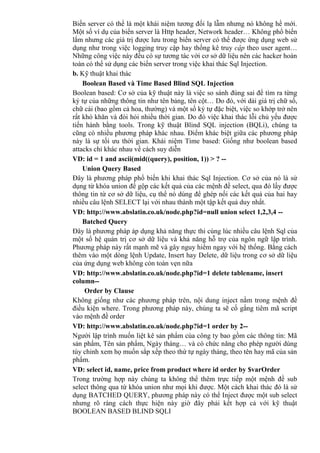 Biến server có thể là một khái niệm tương đối lạ lẫm nhưng nó không hề mới.
Một số ví dụ của biến server là Http header, Network header… Không phổ biến
lắm nhưng các giá trị được lưu trong biến server có thể được ứng dụng web sử
dụng như trong việc logging truy cập hay thống kê truy cập theo user agent…
Những công việc này đều có sự tương tác với cơ sở dữ liệu nên các hacker hoàn
toàn có thể sử dụng các biến server trong việc khai thác Sql Injection.
b. Kỹ thuật khai thác
Boolean Based và Time Based Blind SQL Injection
Boolean based: Cơ sở của kỹ thuật này là việc so sánh đúng sai để tìm ra từng
ký tự của những thông tin như tên bảng, tên cột… Do đó, với dải giá trị chữ số,
chữ cái (bao gồm cả hoa, thường) và một số ký tự đặc biệt, việc so khớp trở nên
rất khó khăn và đòi hỏi nhiều thời gian. Do đó việc khai thác lỗi chủ yếu được
tiến hành bằng tools. Trong kỹ thuật Blind SQL injection (BQLi), chúng ta
cũng có nhiều phương pháp khác nhau. Điểm khác biệt giữa các phương pháp
này là sự tối ưu thời gian. Khái niệm Time based: Giống như boolean based
attacks chỉ khác nhau về cách suy diễn
VD: id = 1 and ascii(mid((query), position, 1)) > ? --
Union Query Based
Đây là phương pháp phổ biến khi khai thác Sql Injection. Cơ sở của nó là sử
dụng từ khóa union để gộp các kết quả của các mệnh đề select, qua đó lấy được
thông tin từ cơ sở dữ liệu, cụ thể nó dùng để ghép nối các kết quả của hai hay
nhiều câu lệnh SELECT lại với nhau thành một tập kết quả duy nhất.
VD: http://www.abslatin.co.uk/node.php?id=null union select 1,2,3,4 --
Batched Query
Đây là phương pháp áp dụng khả năng thực thi cùng lúc nhiều câu lệnh Sql của
một số hệ quản trị cơ sở dữ liệu và khả năng hỗ trợ của ngôn ngữ lập trình.
Phương pháp này rất mạnh mẽ và gây nguy hiểm ngay với hệ thống. Bằng cách
thêm vào một dòng lệnh Update, Insert hay Delete, dữ liệu trong cơ sở dữ liệu
của ứng dụng web không còn toàn vẹn nữa
VD: http://www.abslatin.co.uk/node.php?id=1 delete tablename, insert
column--
Order by Clause
Không giống như các phương pháp trên, nội dung inject nằm trong mệnh đề
điều kiện where. Trong phương pháp này, chúng ta sẽ cố gắng tiêm mã script
vào mệnh đề order
VD: http://www.abslatin.co.uk/node.php?id=1 order by 2--
Người lập trình muốn liệt kê sản phẩm của công ty bao gồm các thông tin: Mã
sản phẩm, Tên sản phẩm, Ngày tháng… và có chức năng cho phép người dùng
tùy chỉnh xem họ muốn sắp xếp theo thứ tự ngày tháng, theo tên hay mã của sản
phẩm.
VD: select id, name, price from product where id order by $varOrder
Trong trường hợp này chúng ta không thể thêm trực tiếp một mệnh đề sub
select thông qua từ khóa union như mọi khi được. Một cách khai thác đó là sử
dụng BATCHED QUERY, phương pháp này có thể Inject được một sub select
nhưng rõ ràng cách thực hiện này giờ đây phải kết hợp cả với kỹ thuật
BOOLEAN BASED BLIND SQLI
 